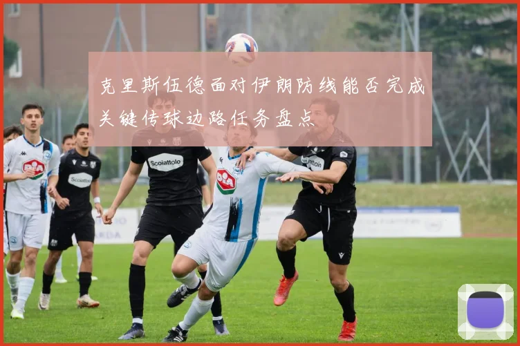 克里斯伍德面对伊朗防线能否完成关键传球边路任务盘点