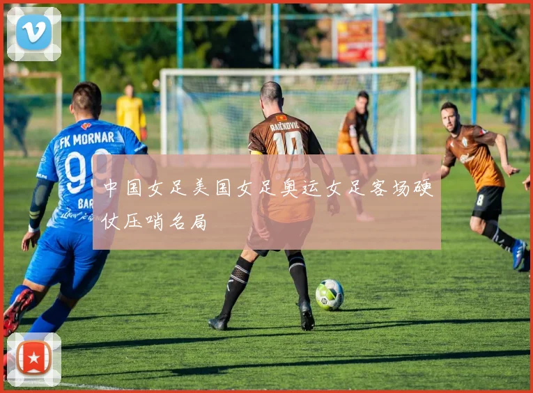 中国女足美国女足奥运女足客场硬仗压哨名局