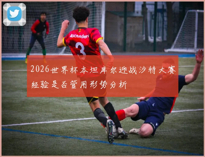 2026世界杯本坦库尔迎战沙特大赛经验是否管用形势分析