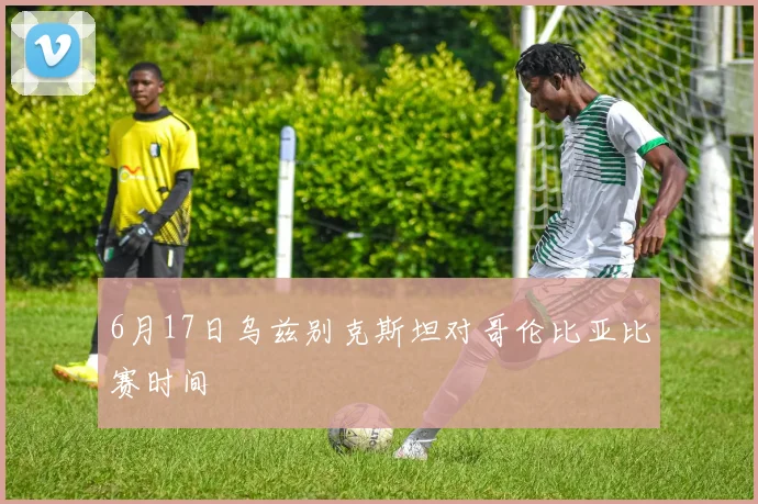 6月17日乌兹别克斯坦对哥伦比亚比赛时间