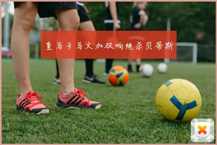 皇马卡马文加双响绝杀贝蒂斯
