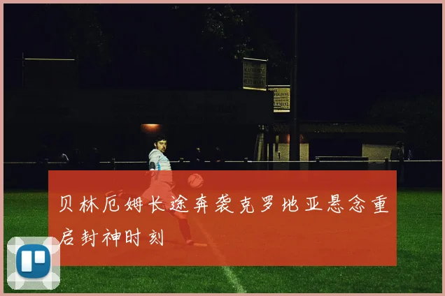 贝林厄姆长途奔袭克罗地亚悬念重启封神时刻