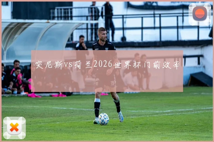 突尼斯vs荷兰2026世界杯门前效率