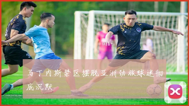 马丁内斯禁区摆脱亚洲劲旅球迷彻底沉默