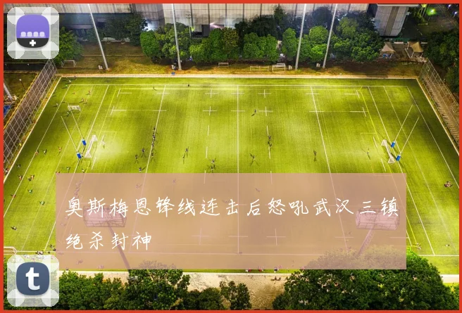 奥斯梅恩锋线连击后怒吼武汉三镇绝杀封神