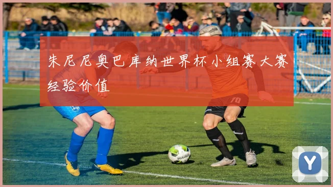 朱尼尼奥巴库纳世界杯小组赛大赛经验价值
