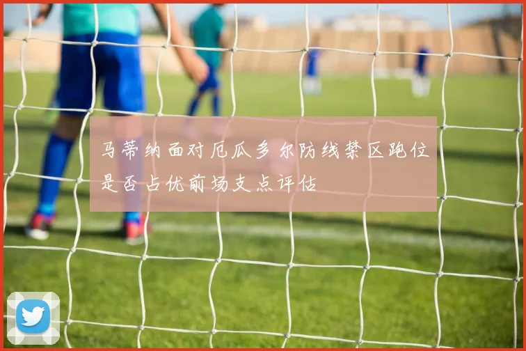 马蒂纳面对厄瓜多尔防线禁区跑位是否占优前场支点评估