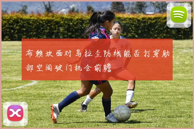 布赖坎面对乌拉圭防线能否打穿肋部空间破门机会前瞻