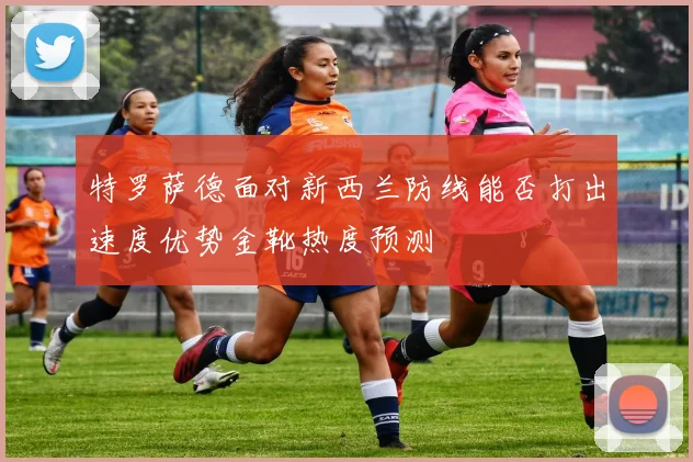 特罗萨德面对新西兰防线能否打出速度优势金靴热度预测