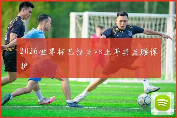 2026世界杯巴拉圭vs土耳其后腰保护