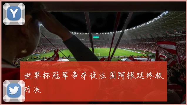 世界杯冠军争夺夜法国阿根廷终极对决