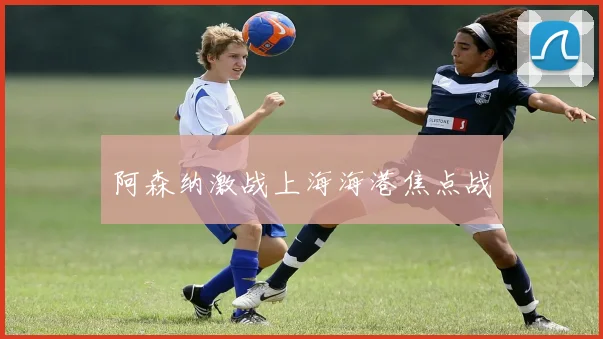 阿森纳激战上海海港焦点战