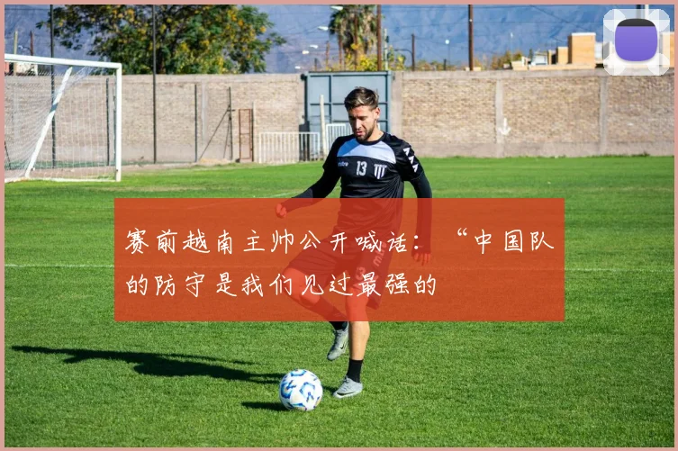 赛前越南主帅公开喊话：“中国队的防守是我们见过最强的