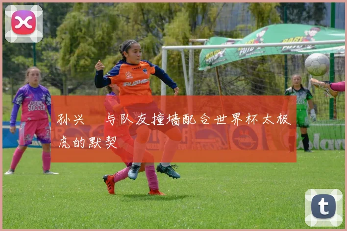 孙兴慜与队友撞墙配合世界杯太极虎的默契