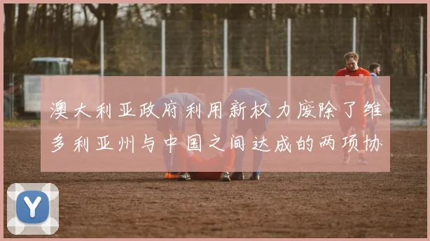 澳大利亚政府利用新权力废除了维多利亚州与中国之间达成的两项协议
