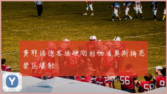 费耶诺德客场硬刚利物浦奥斯梅恩禁区爆射