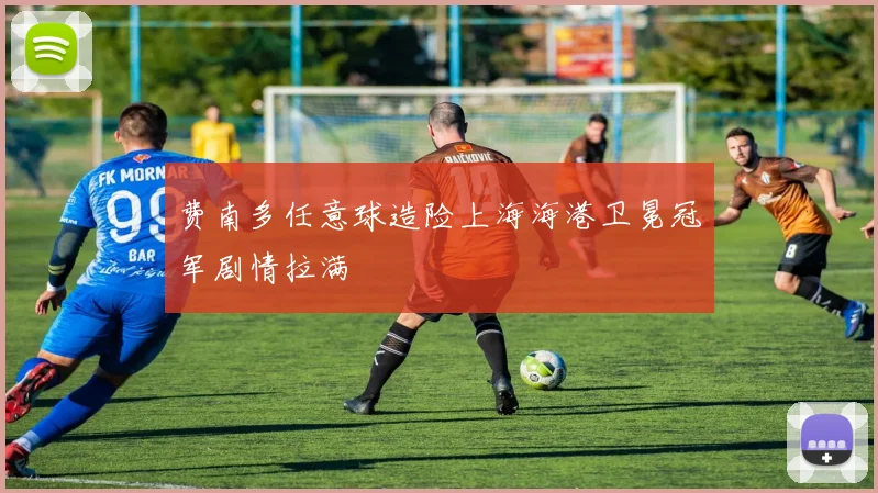 费南多任意球造险上海海港卫冕冠军剧情拉满