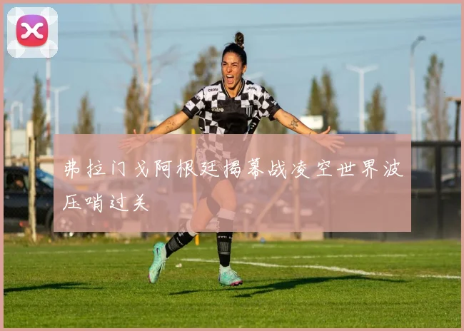 弗拉门戈阿根廷揭幕战凌空世界波压哨过关