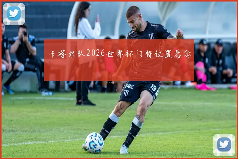 卡塔尔队2026世界杯门将位置悬念