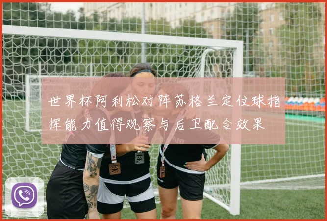 世界杯阿利松对阵苏格兰定位球指挥能力值得观察与后卫配合效果