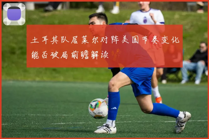 土耳其队居莱尔对阵美国节奏变化能否破局前瞻解读