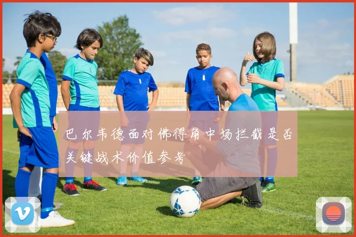 巴尔韦德面对佛得角中场拦截是否关键战术价值参考