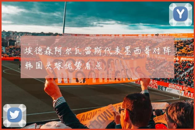 埃德森阿尔瓦雷斯代表墨西哥对阵韩国头球优势看点