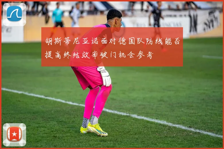 胡斯蒂尼亚诺面对德国队防线能否提高终结效率破门机会参考