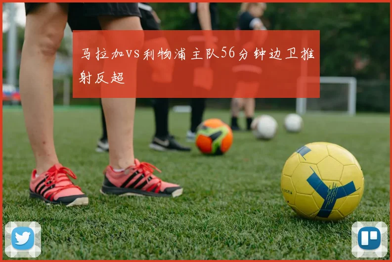 马拉加vs利物浦主队56分钟边卫推射反超