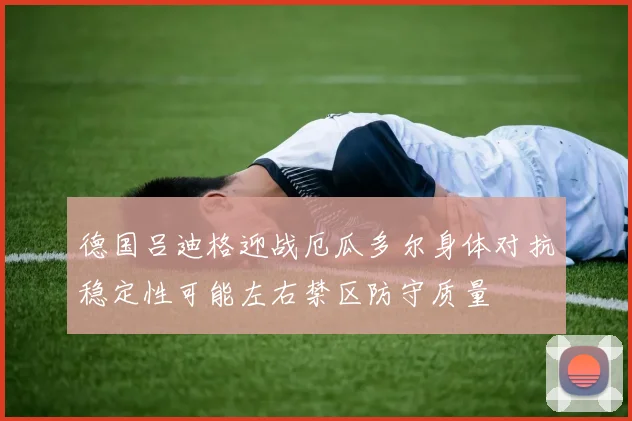 德国吕迪格迎战厄瓜多尔身体对抗稳定性可能左右禁区防守质量