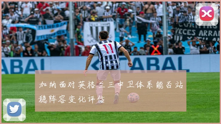 加纳面对英格兰三中卫体系能否站稳阵容变化评估