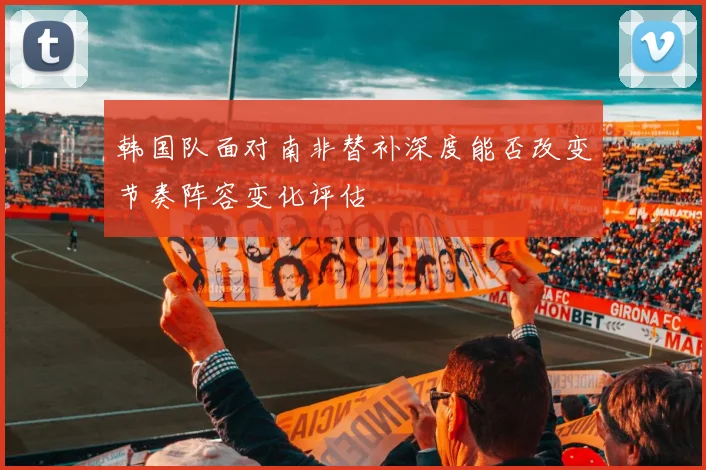 韩国队面对南非替补深度能否改变节奏阵容变化评估