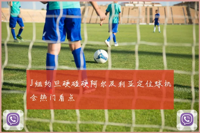 J组约旦硬碰硬阿尔及利亚定位球机会热门看点