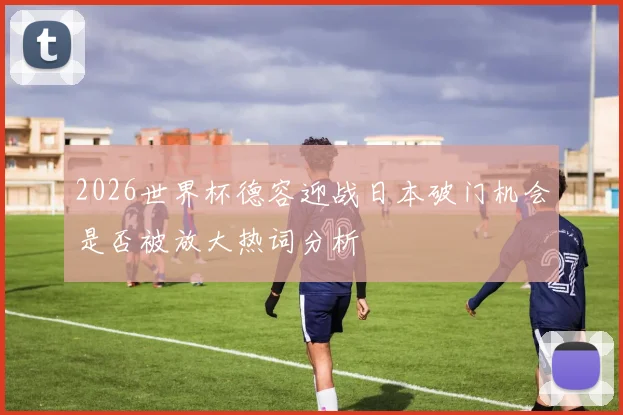 2026世界杯德容迎战日本破门机会是否被放大热词分析