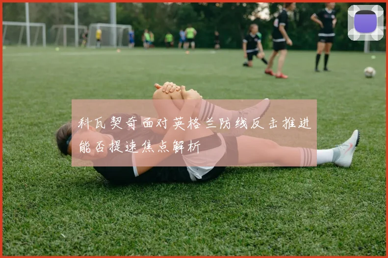 科瓦契奇面对英格兰防线反击推进能否提速焦点解析