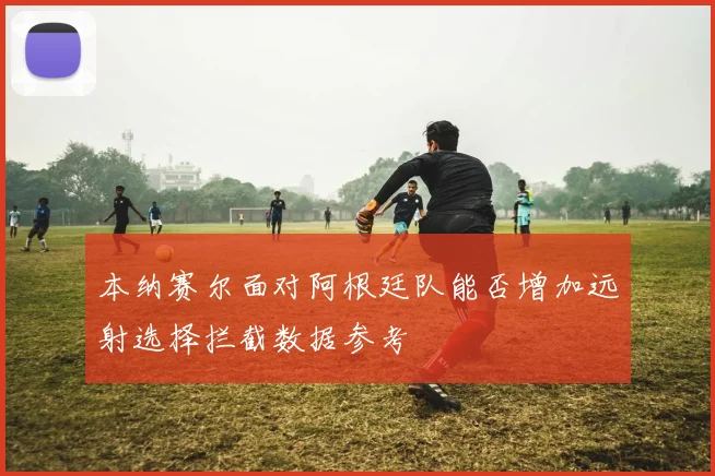本纳赛尔面对阿根廷队能否增加远射选择拦截数据参考