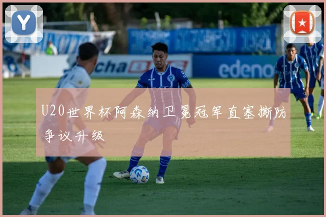 U20世界杯阿森纳卫冕冠军直塞撕防争议升级