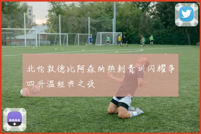 北伦敦德比阿森纳热刺青训闪耀争四升温经典之夜