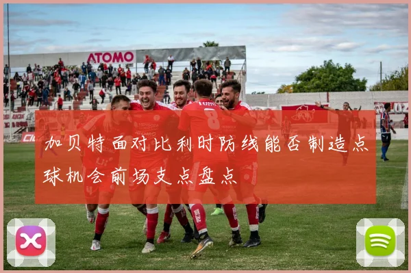加贝特面对比利时防线能否制造点球机会前场支点盘点