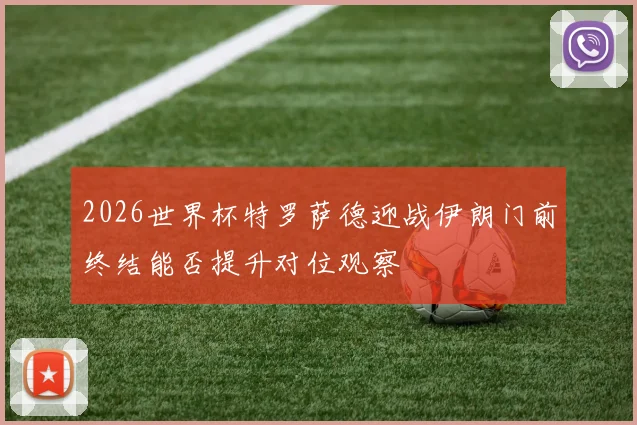 2026世界杯特罗萨德迎战伊朗门前终结能否提升对位观察