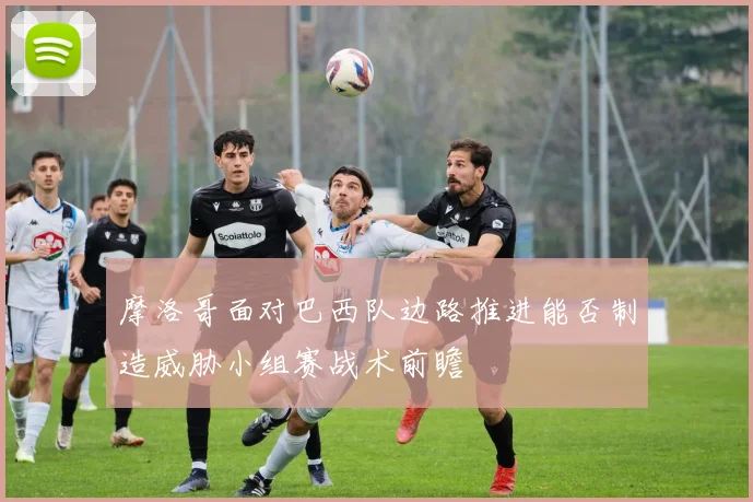 摩洛哥面对巴西队边路推进能否制造威胁小组赛战术前瞻