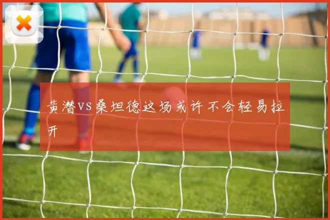 黄潜vs桑坦德这场或许不会轻易拉开