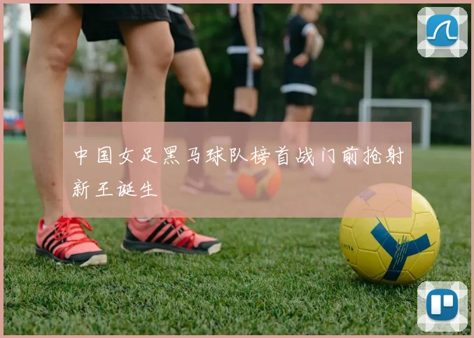 中国女足黑马球队榜首战门前抢射新王诞生