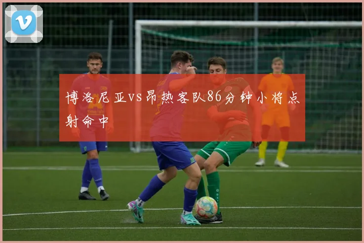 博洛尼亚vs昂热客队86分钟小将点射命中