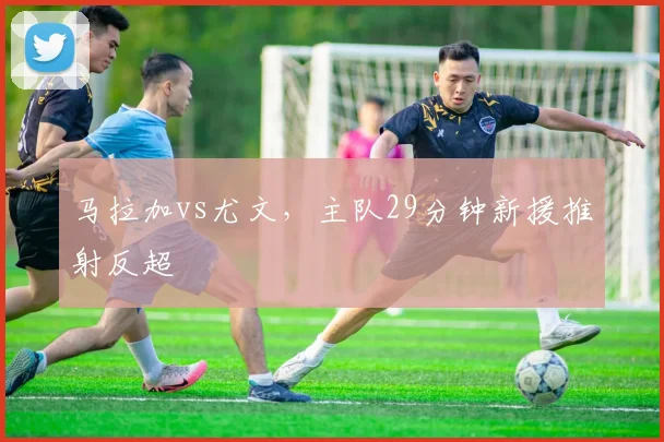 马拉加vs尤文,主队29分钟新援推射反超