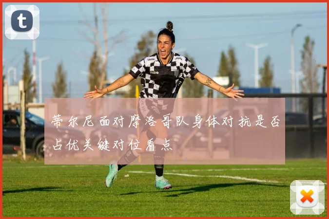 蒂尔尼面对摩洛哥队身体对抗是否占优关键对位看点