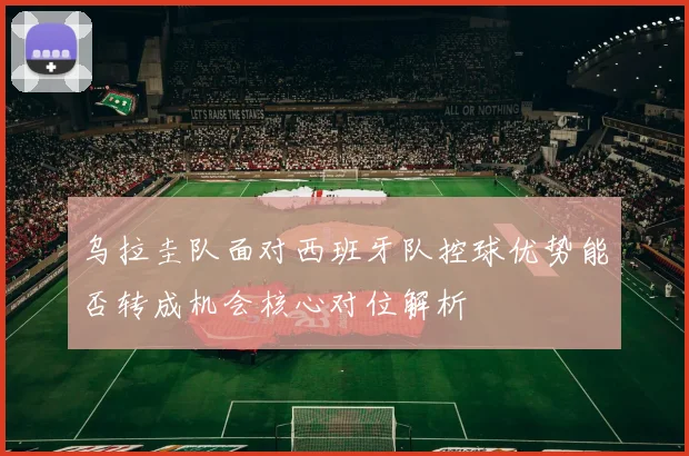 乌拉圭队面对西班牙队控球优势能否转成机会核心对位解析