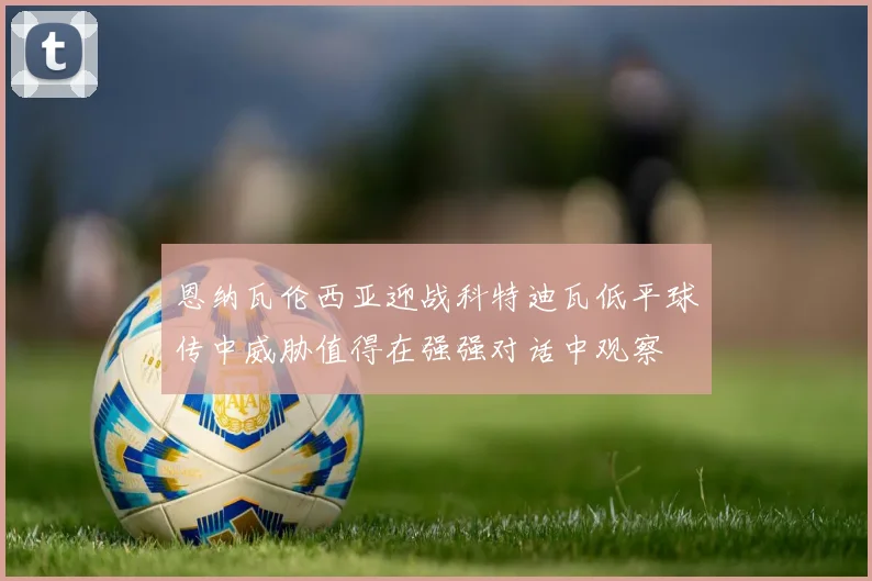 恩纳瓦伦西亚迎战科特迪瓦低平球传中威胁值得在强强对话中观察