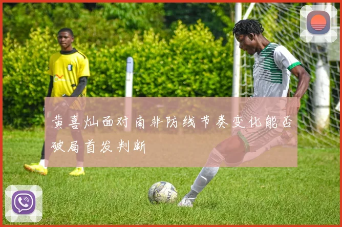 黄喜灿面对南非防线节奏变化能否破局首发判断